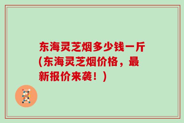 东海灵芝烟多少钱一斤(东海灵芝烟价格,最新报价来袭!)