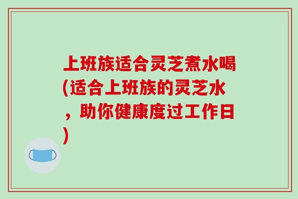 上班族适合灵芝煮水喝(适合上班族的灵芝水,助你健康度过工作日)
