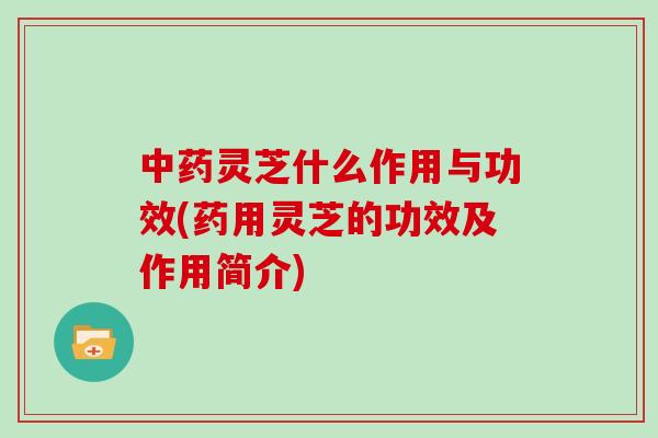 中药灵芝什么作用与功效(药用灵芝的功效及作用简介)