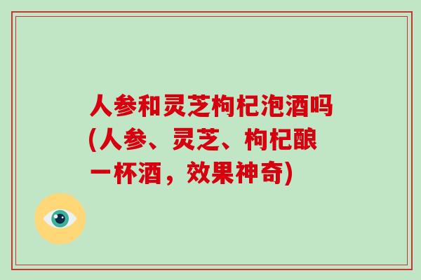 人参和灵芝枸杞泡酒吗(人参、灵芝、枸杞酿一杯酒,效果神奇)