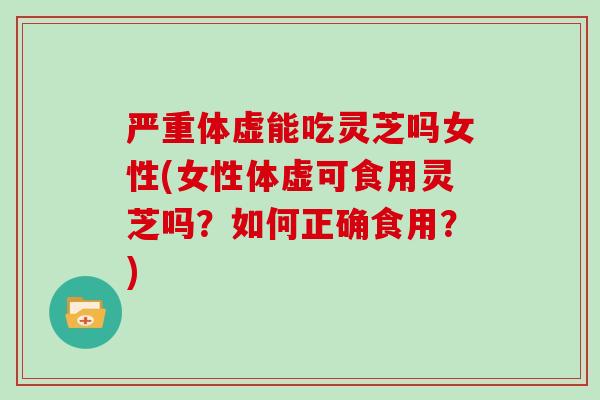 严重体虚能吃灵芝吗女性(女性体虚可食用灵芝吗?如何正确食用?)