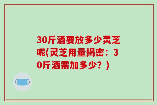 30斤酒要放多少灵芝呢(灵芝用量揭密:30斤酒需加多少?)