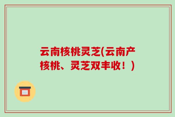 云南核桃灵芝(云南产核桃、灵芝双丰收!)