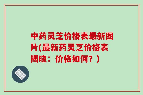 中药灵芝价格表最新图片(最新药灵芝价格表揭晓:价格如何?)