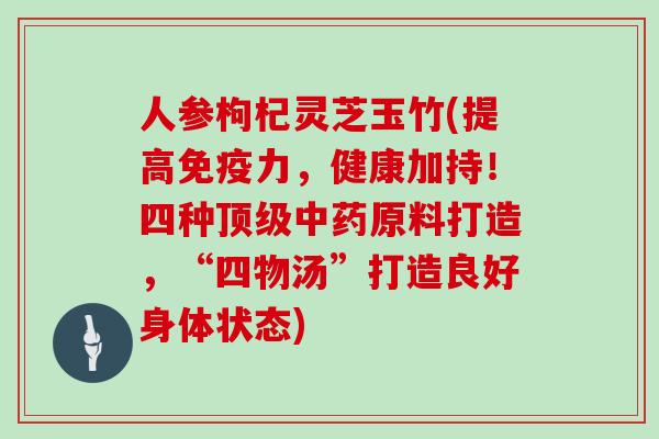 人参枸杞灵芝玉竹(提高免疫力，健康加持！四种顶级中药原料打造，“四物汤”打造良好身体状态)