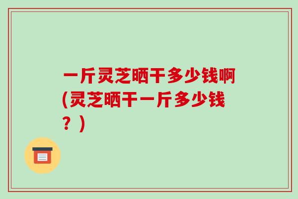 一斤灵芝晒干多少钱啊(灵芝晒干一斤多少钱？)