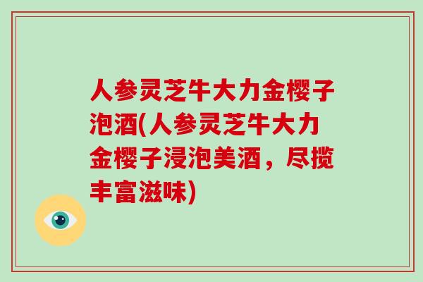 人参灵芝牛大力金樱子泡酒(人参灵芝牛大力金樱子浸泡美酒,尽揽丰富滋味)