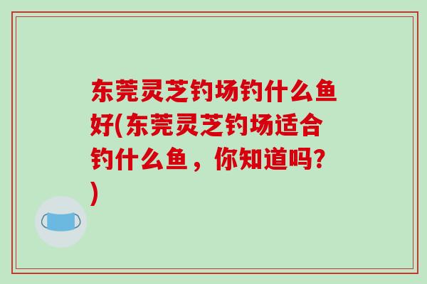 东莞灵芝钓场钓什么鱼好(东莞灵芝钓场适合钓什么鱼，你知道吗？)