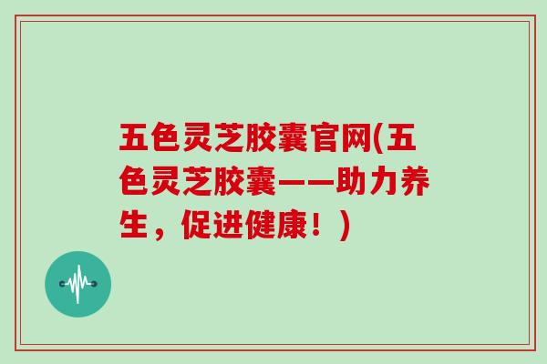 五色灵芝胶囊官网(五色灵芝胶囊——助力养生,促进健康!)