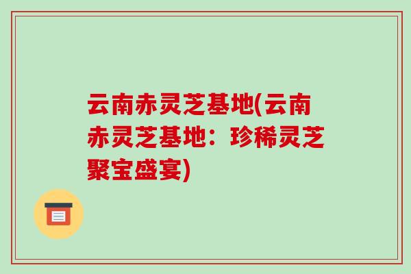 云南赤灵芝基地(云南赤灵芝基地:珍稀灵芝聚宝盛宴)