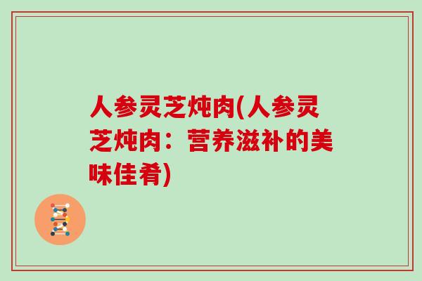 人参灵芝炖肉(人参灵芝炖肉：营养滋补的美味佳肴)