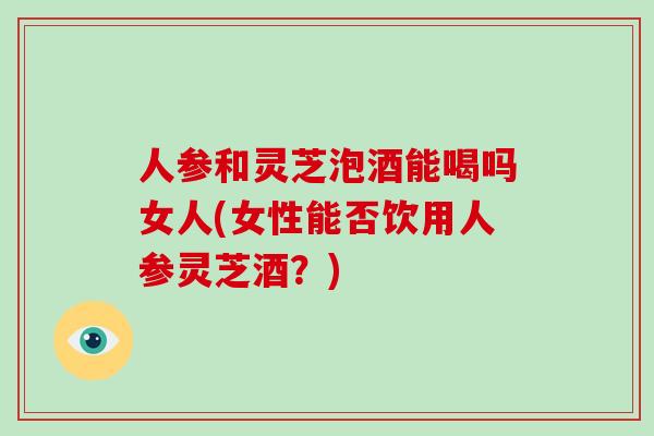 人参和灵芝泡酒能喝吗女人(女性能否饮用人参灵芝酒？)