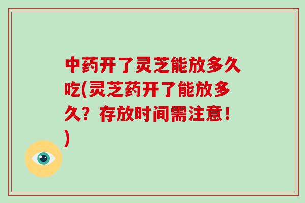 中药开了灵芝能放多久吃(灵芝药开了能放多久?存放时间需注意!)