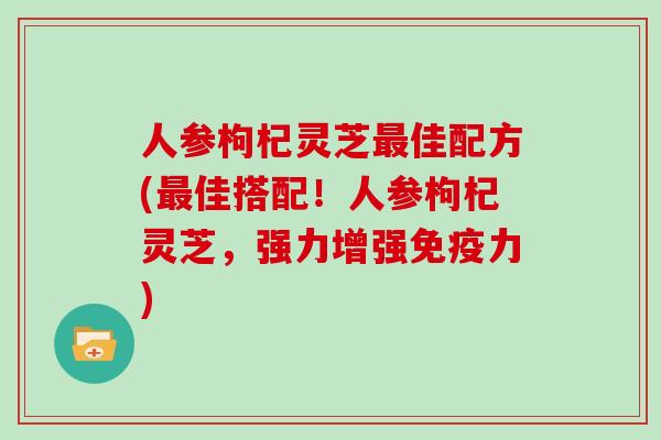 人参枸杞灵芝最佳配方(最佳搭配!人参枸杞灵芝,强力增强免疫力)