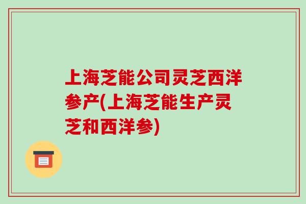 上海芝能公司灵芝西洋参产(上海芝能生产灵芝和西洋参)