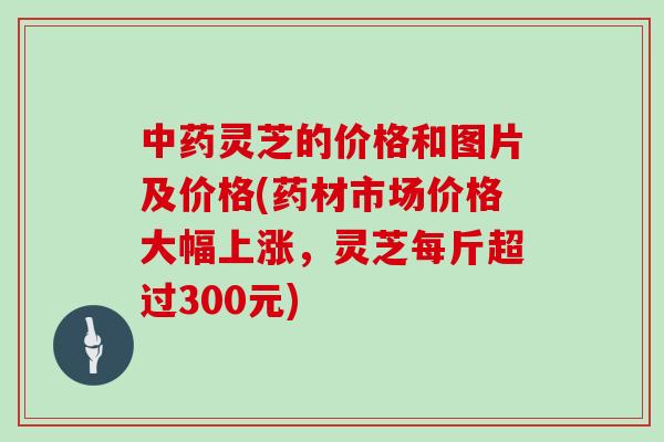 中药灵芝的价格和图片及价格(药材市场价格大幅上涨，灵芝每斤超过300元)