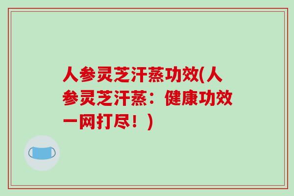 人参灵芝汗蒸功效(人参灵芝汗蒸：健康功效一网打尽！)