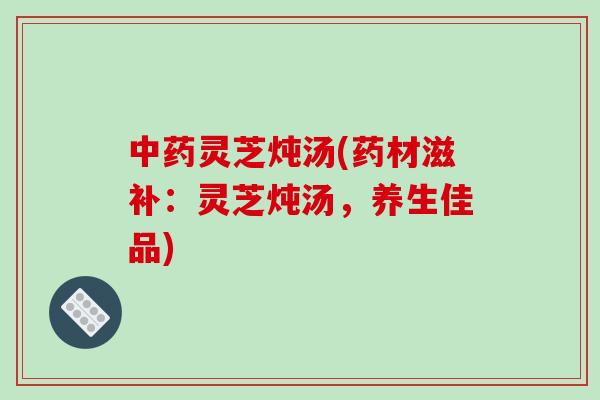 中药灵芝炖汤(药材滋补：灵芝炖汤，养生佳品)