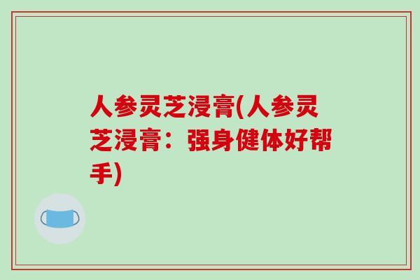 人参灵芝浸膏(人参灵芝浸膏：强身健体好帮手)