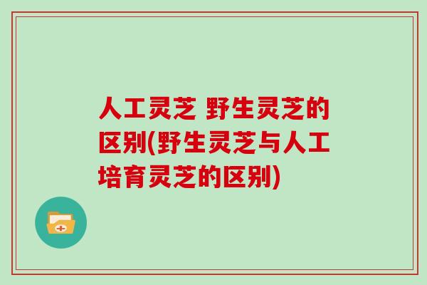 人工灵芝 野生灵芝的区别(野生灵芝与人工培育灵芝的区别)
