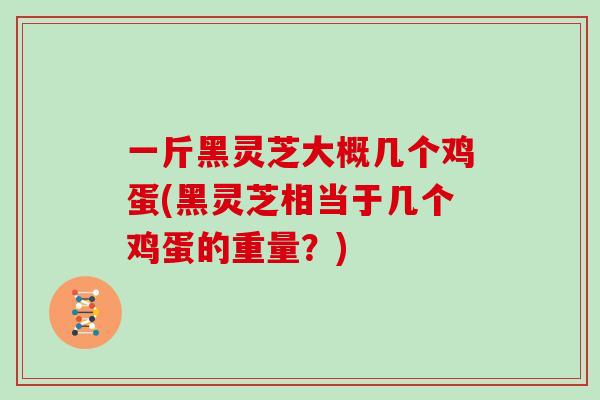 一斤黑灵芝大概几个鸡蛋(黑灵芝相当于几个鸡蛋的重量?)