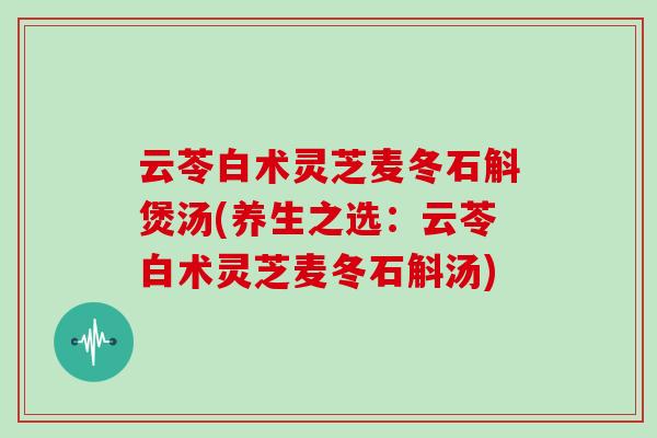 云苓白术灵芝麦冬石斛煲汤(养生之选:云苓白术灵芝麦冬石斛汤)