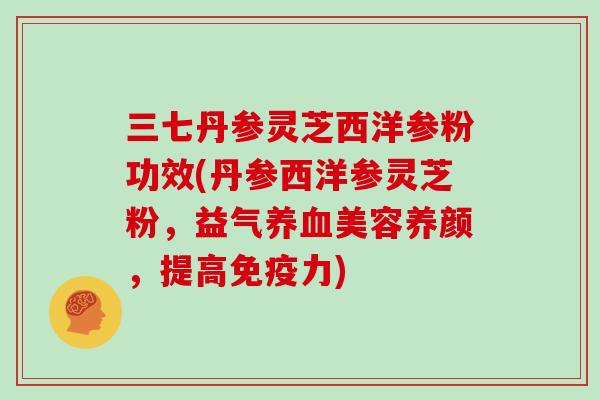 三七丹参灵芝西洋参粉功效(丹参西洋参灵芝粉，益气养血美容养颜，提高免疫力)