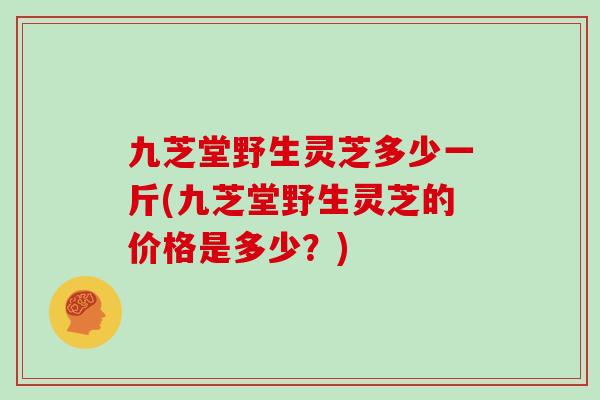 九芝堂野生灵芝多少一斤(九芝堂野生灵芝的价格是多少?)
