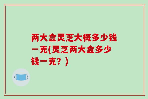 两大盒灵芝大概多少钱一克(灵芝两大盒多少钱一克?)