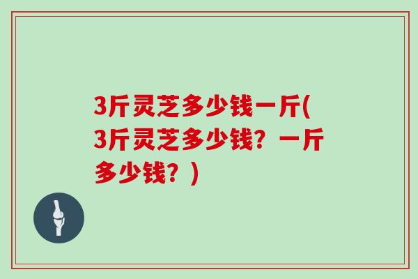 3斤灵芝多少钱一斤(3斤灵芝多少钱？一斤多少钱？)