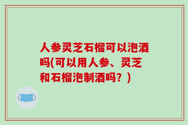 人参灵芝石榴可以泡酒吗(可以用人参、灵芝和石榴泡制酒吗?)