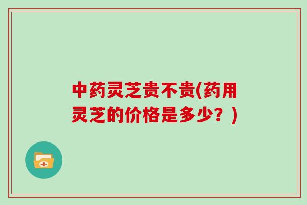 中药灵芝贵不贵(药用灵芝的价格是多少?)