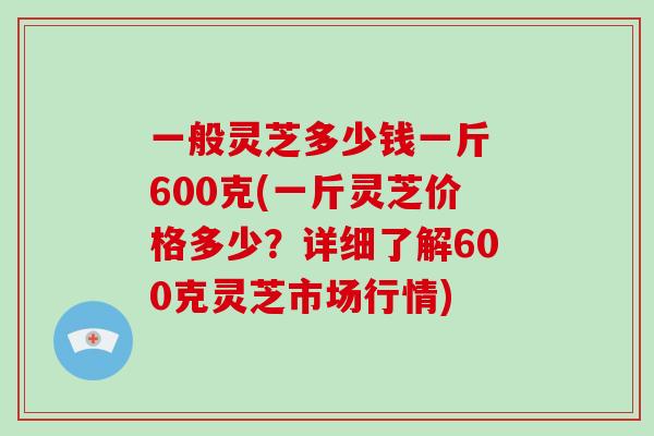 一般灵芝多少钱一斤 600克(一斤灵芝价格多少？详细了解600克灵芝市场行情)