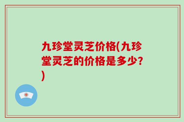 九珍堂灵芝价格(九珍堂灵芝的价格是多少？)