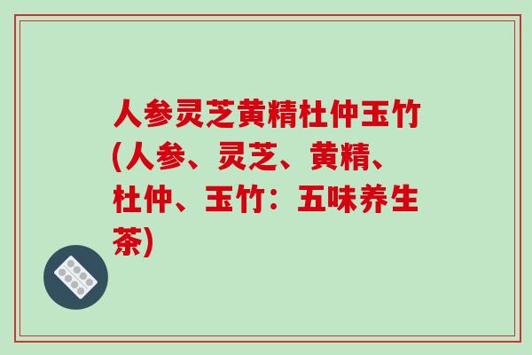 人参灵芝黄精杜仲玉竹(人参、灵芝、黄精、杜仲、玉竹:五味养生茶)