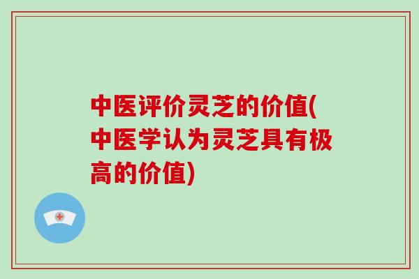 中医评价灵芝的价值(中医学认为灵芝具有极高的价值)