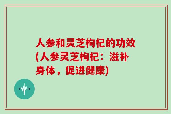 人参和灵芝枸杞的功效(人参灵芝枸杞:滋补身体,促进健康)
