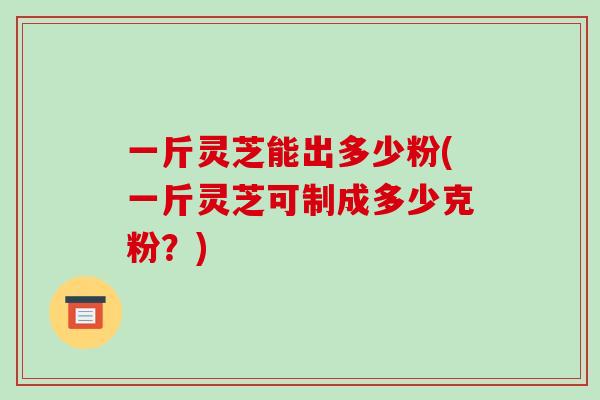 一斤灵芝能出多少粉(一斤灵芝可制成多少克粉？)