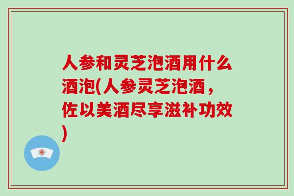 人参和灵芝泡酒用什么酒泡(人参灵芝泡酒，佐以美酒尽享滋补功效)