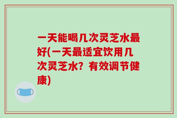 一天能喝几次灵芝水最好(一天最适宜饮用几次灵芝水？有效调节健康)