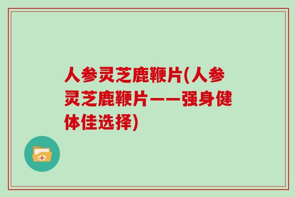 人参灵芝鹿鞭片(人参灵芝鹿鞭片——强身健体佳选择)