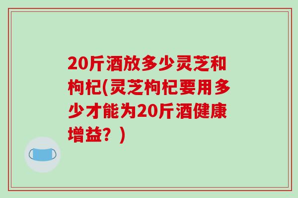20斤酒放多少灵芝和枸杞(灵芝枸杞要用多少才能为20斤酒健康增益?)