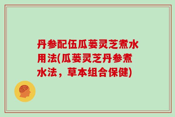 丹参配伍瓜蒌灵芝煮水用法(瓜蒌灵芝丹参煮水法,草本组合保健)