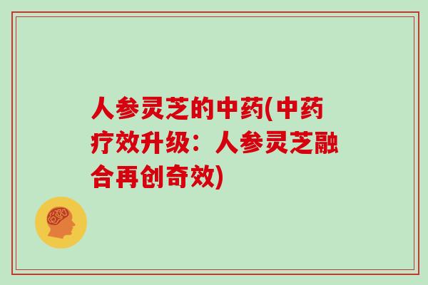 人参灵芝的中药(中药疗效升级:人参灵芝融合再创奇效)