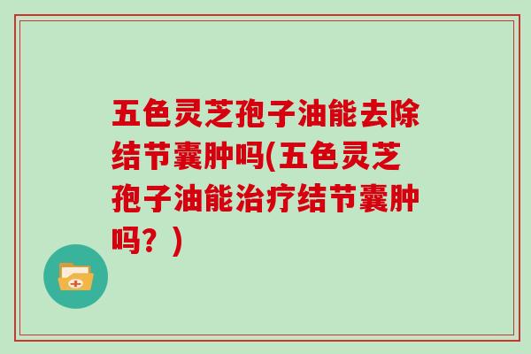 五色灵芝孢子油能去除结节囊肿吗(五色灵芝孢子油能治疗结节囊肿吗？)