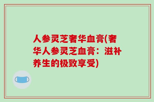 人参灵芝奢华血膏(奢华人参灵芝血膏:滋补养生的极致享受)