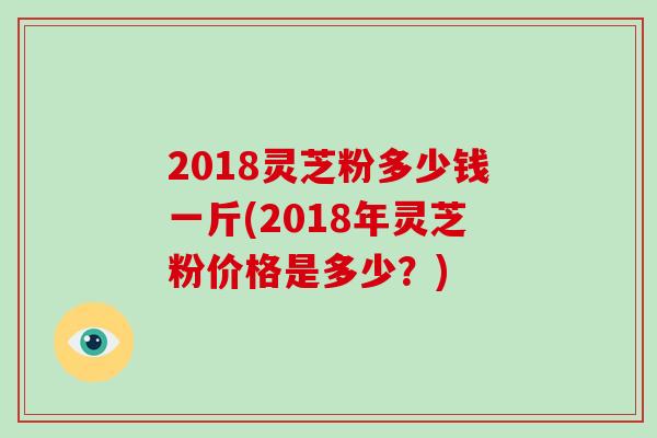 2018灵芝粉多少钱一斤(2018年灵芝粉价格是多少？)