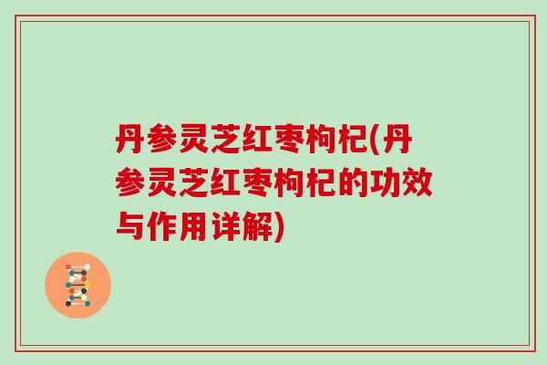 丹参灵芝红枣枸杞(丹参灵芝红枣枸杞的功效与作用详解)