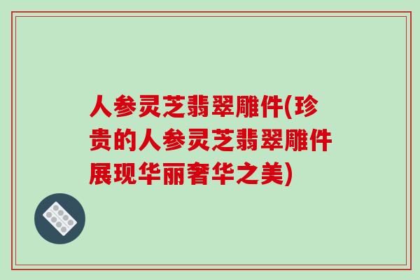 人参灵芝翡翠雕件(珍贵的人参灵芝翡翠雕件展现华丽奢华之美)