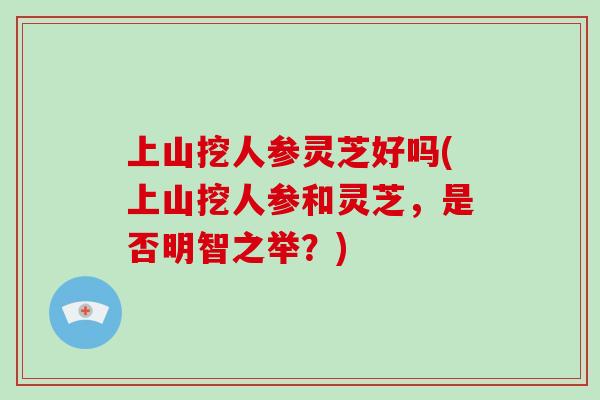 上山挖人参灵芝好吗(上山挖人参和灵芝,是否明智之举?)